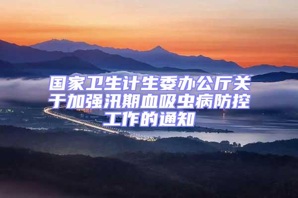 國家衛生計生委辦公廳關于加強汛期血吸蟲病防控工作的通知