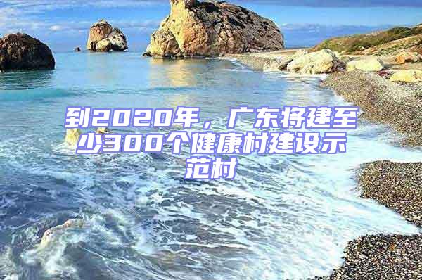 到2020年，廣東將建至少300個健康村建設示范村