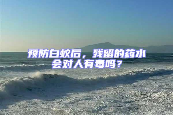 預(yù)防白蟻后，殘留的藥水會對人有毒嗎？