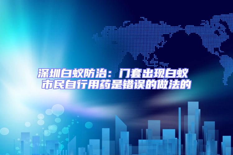 深圳白蟻防治：門套出現(xiàn)白蟻 市民自行用藥是錯誤的做法的