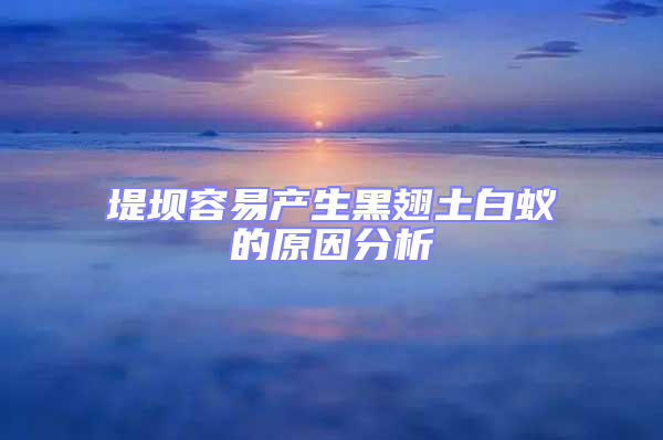 堤壩容易產(chǎn)生黑翅土白蟻的原因分析