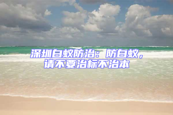 深圳白蟻防治：防白蟻，請不要治標(biāo)不治本