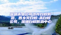 深圳殺蟲公司沙井白蟻防治，西鄉滅白蟻-殺白蟻公司，深圳白蟻防治中心